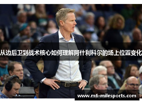从边后卫到战术核心如何理解阿什利科尔的场上位置变化